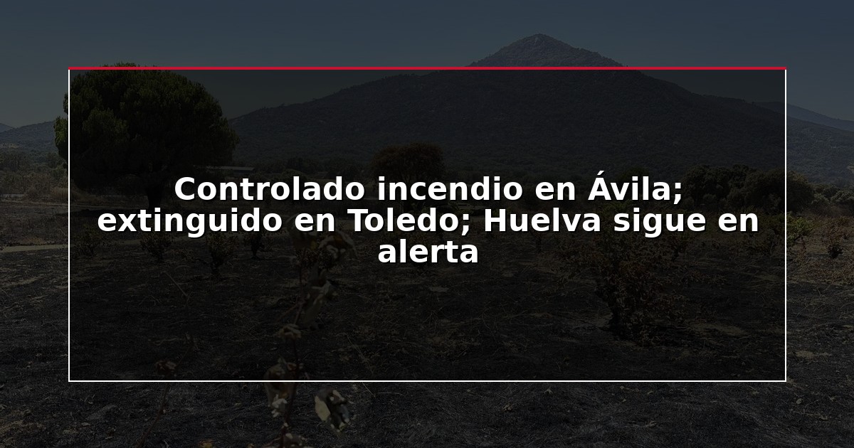 Controlado incendio en Ávila; extinguido en Toledo; Huelva sigue en alerta