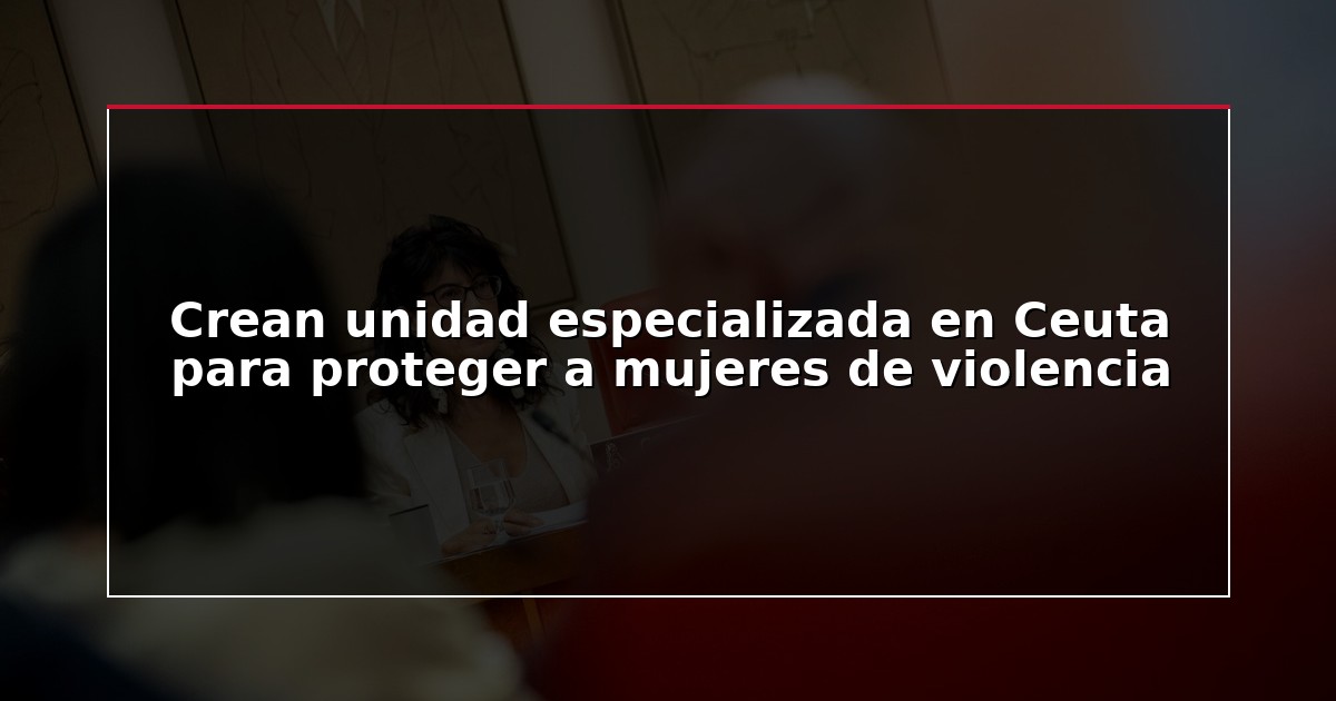 Crean unidad especializada en Ceuta para proteger a mujeres de violencia