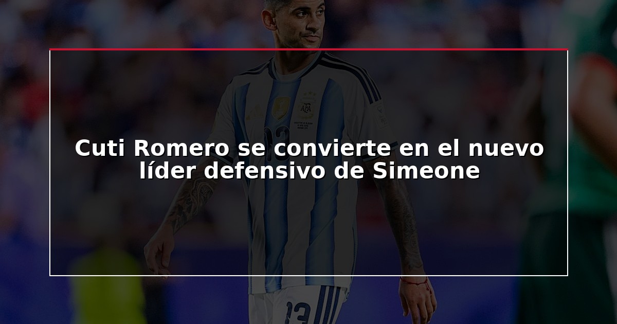 Cuti Romero se convierte en el nuevo líder defensivo de Simeone