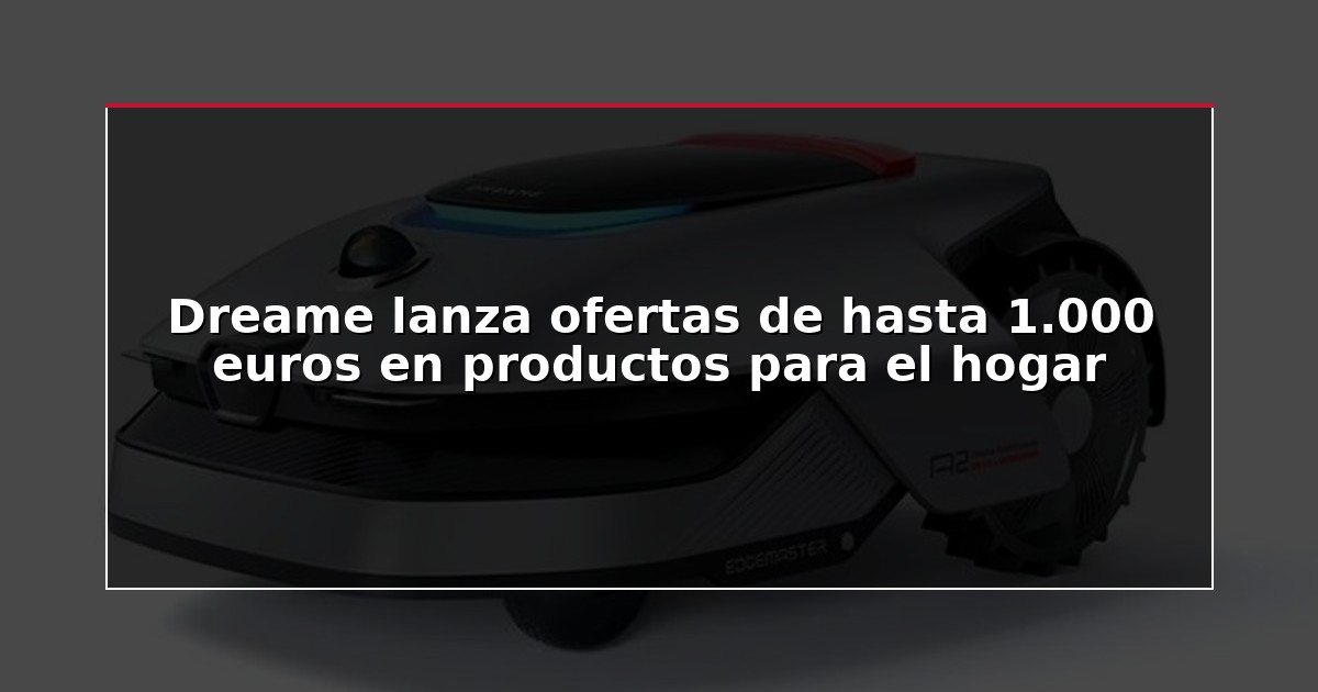 Dreame lanza ofertas de hasta 1.000 euros en productos para el hogar
