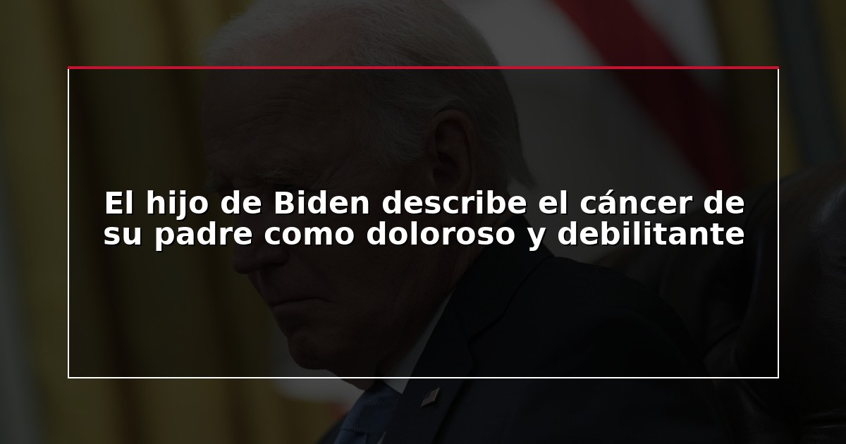 El hijo de Biden describe el cáncer de su padre como doloroso y debilitante