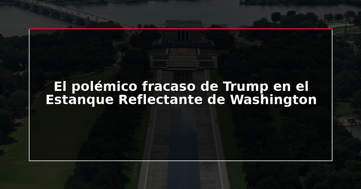 El polémico fracaso de Trump en el Estanque Reflectante de Washington