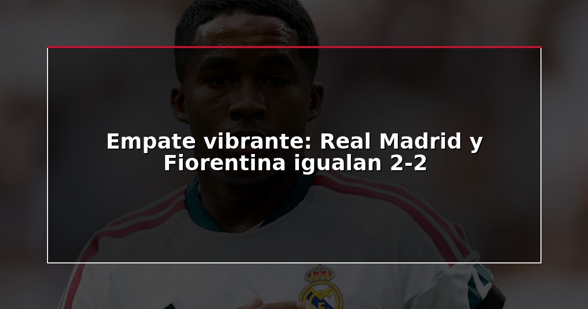 Empate vibrante: Real Madrid y Fiorentina igualan 2-2