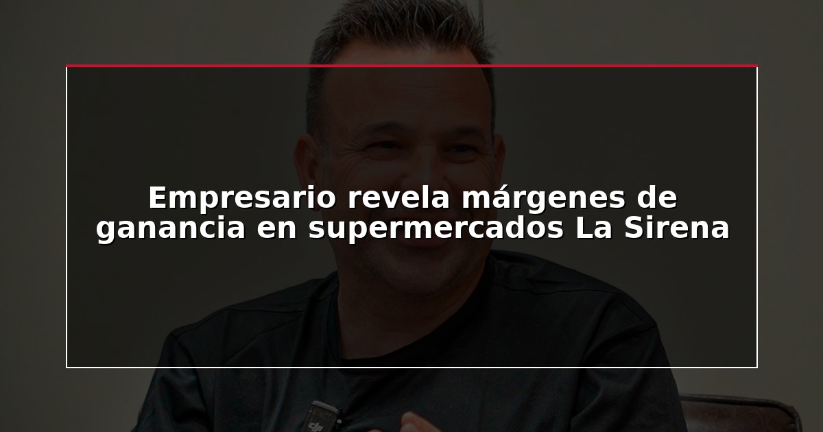 Empresario revela márgenes de ganancia en supermercados La Sirena