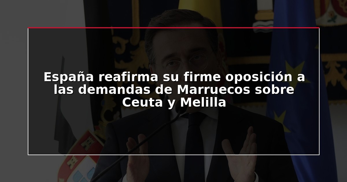 España reafirma su firme oposición a las demandas de Marruecos sobre Ceuta y Melilla