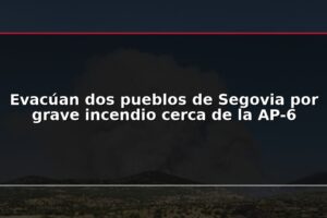 Evacúan dos pueblos de Segovia por grave incendio cerca de la AP-6