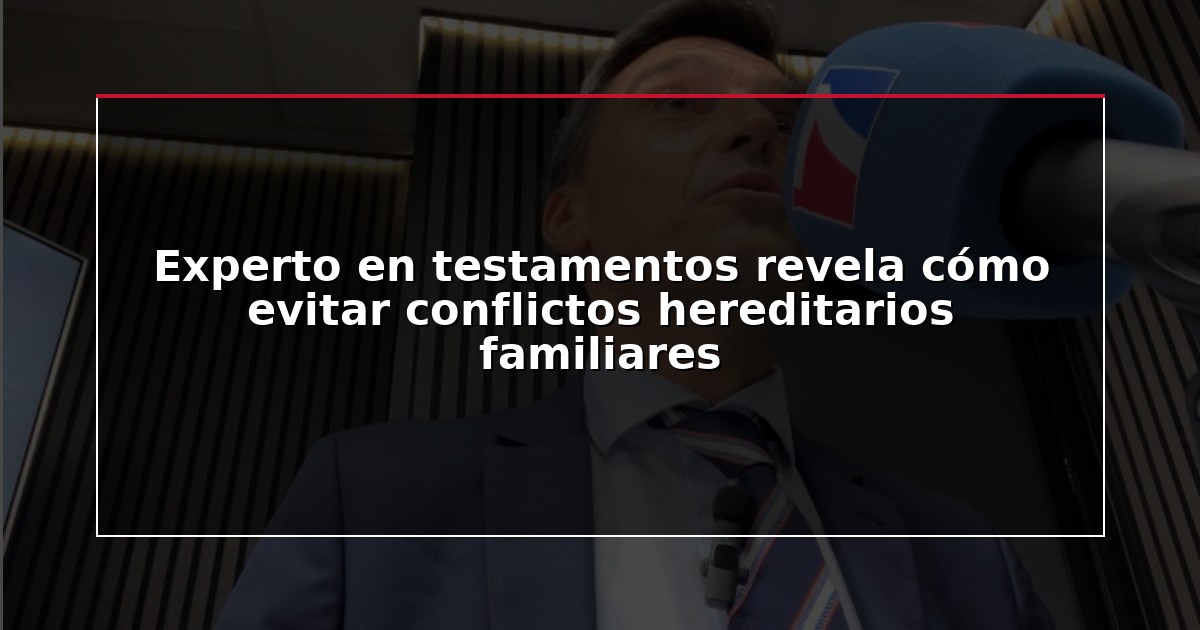 Experto en testamentos revela cómo evitar conflictos hereditarios familiares