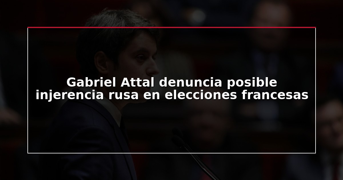 Gabriel Attal denuncia posible injerencia rusa en elecciones francesas