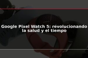Google Pixel Watch 5: revolucionando la salud y el tiempo