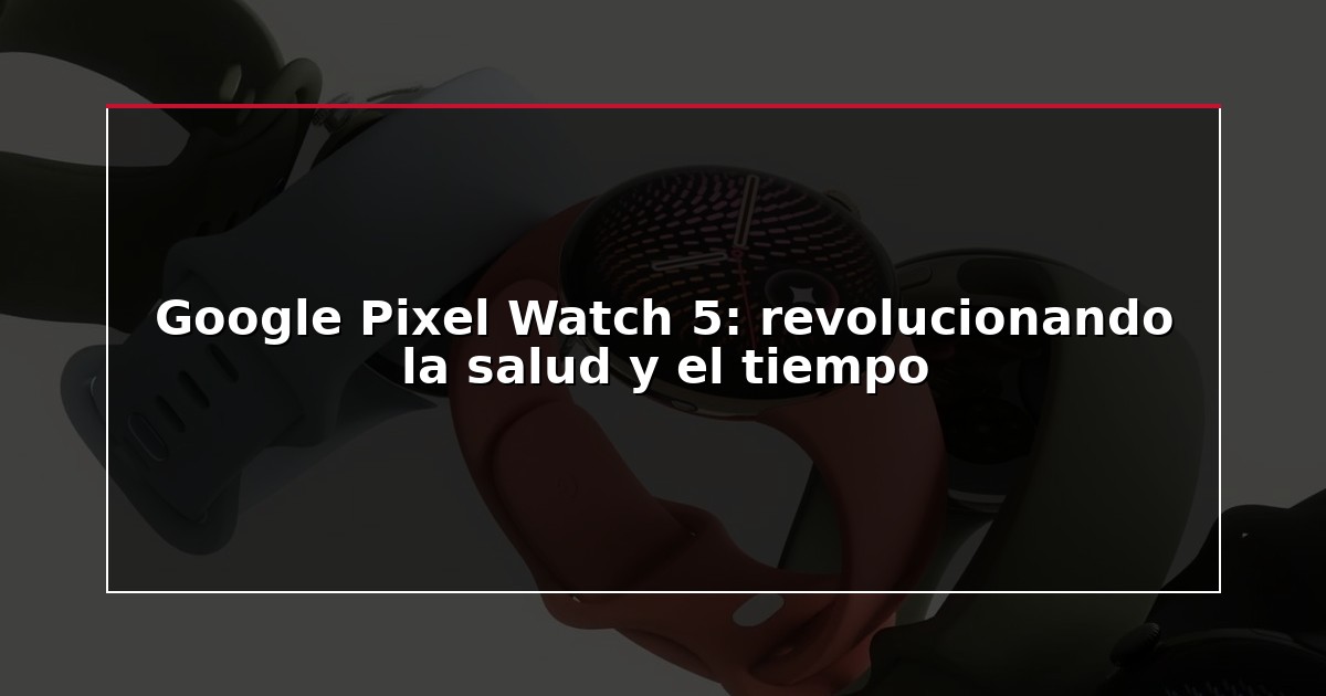 Google Pixel Watch 5: revolucionando la salud y el tiempo