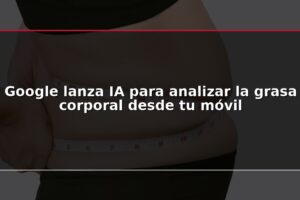 Google lanza IA para analizar la grasa corporal desde tu móvil