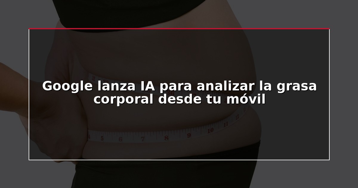 Google lanza IA para analizar la grasa corporal desde tu móvil