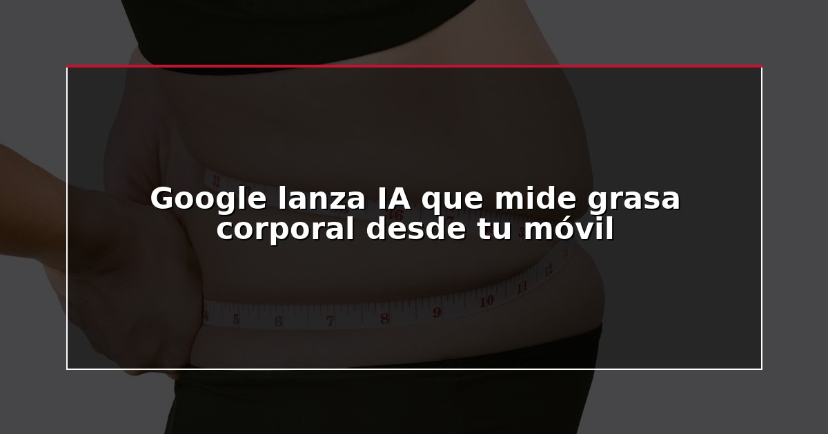 Google lanza IA que mide grasa corporal desde tu móvil