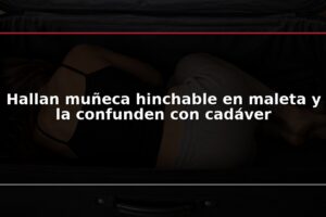 Hallan muñeca hinchable en maleta y la confunden con cadáver