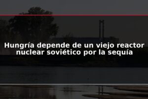 Hungría depende de un viejo reactor nuclear soviético por la sequía