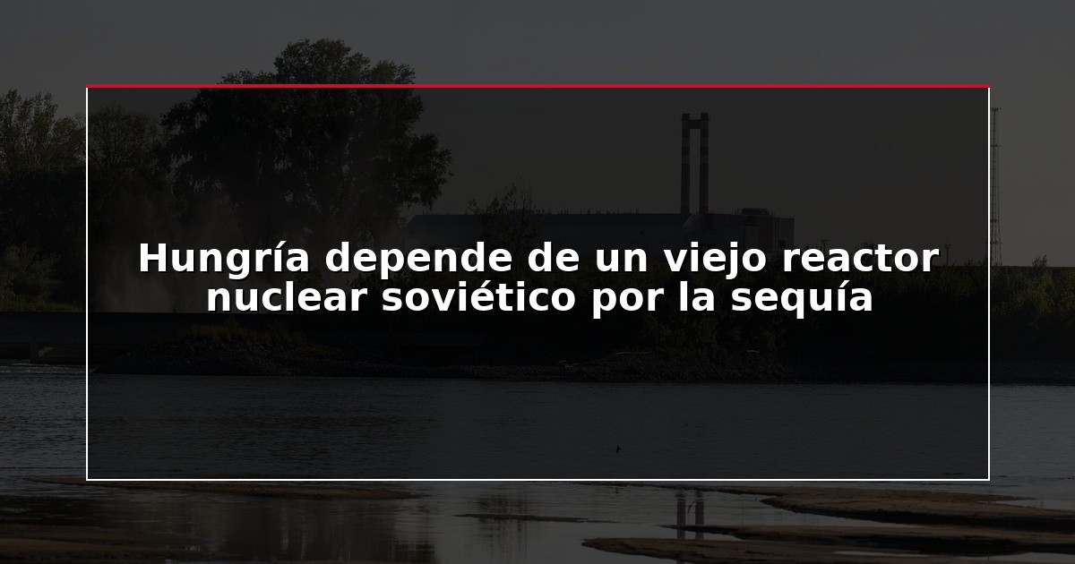 Hungría depende de un viejo reactor nuclear soviético por la sequía