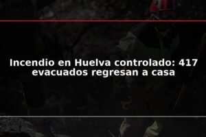 Incendio en Huelva controlado: 417 evacuados regresan a casa