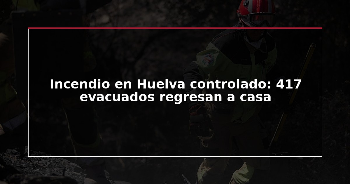 Incendio en Huelva controlado: 417 evacuados regresan a casa