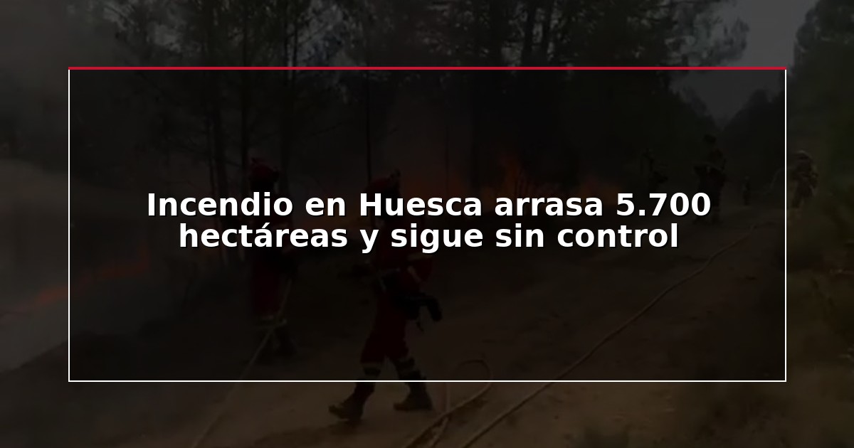 Incendio en Huesca arrasa 5.700 hectáreas y sigue sin control