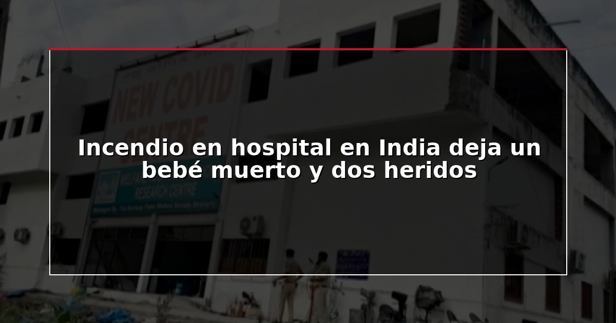 Incendio en hospital en India deja un bebé muerto y dos heridos