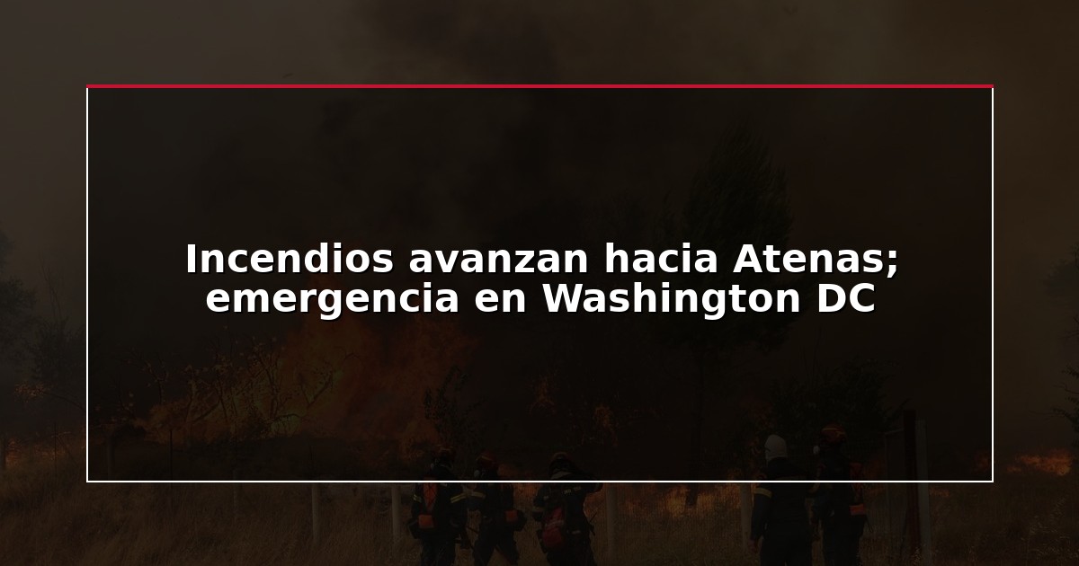 Incendios avanzan hacia Atenas; emergencia en Washington DC