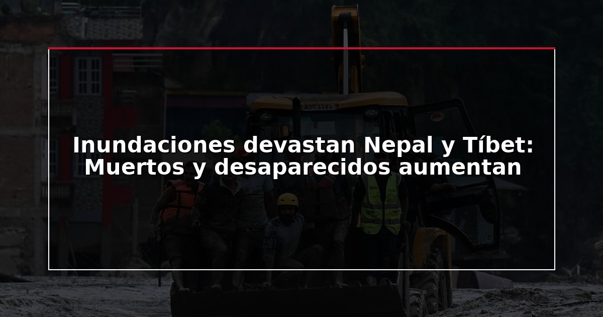 Inundaciones devastan Nepal y Tíbet: Muertos y desaparecidos aumentan