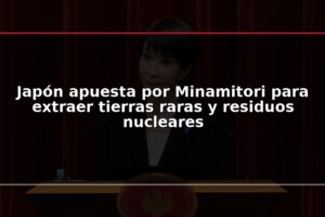 Japón apuesta por Minamitori para extraer tierras raras y residuos nucleares