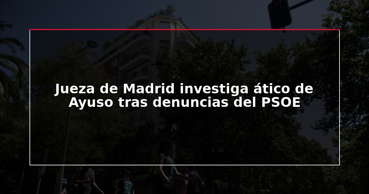 Jueza de Madrid investiga ático de Ayuso tras denuncias del PSOE