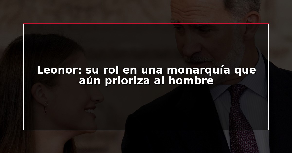 Leonor: su rol en una monarquía que aún prioriza al hombre