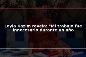 Leyla Kazim revela: "Mi trabajo fue innecesario durante un año