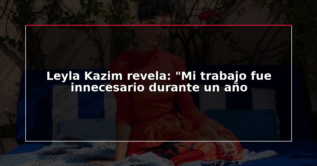 Leyla Kazim revela: “Mi trabajo fue innecesario durante un año