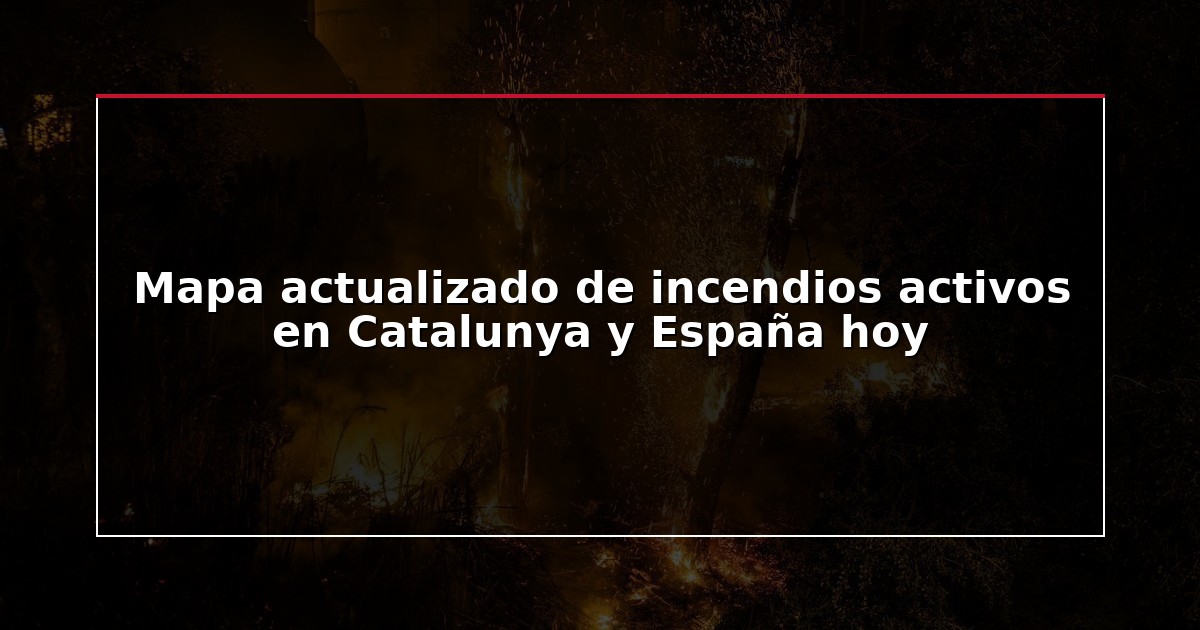 Mapa actualizado de incendios activos en Catalunya y España hoy
