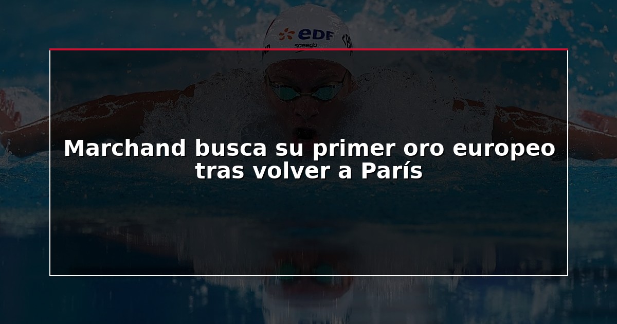 Marchand busca su primer oro europeo tras volver a París