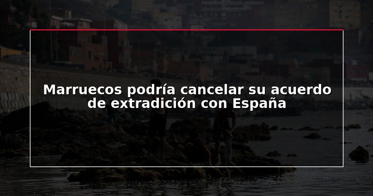 Marruecos podría cancelar su acuerdo de extradición con España