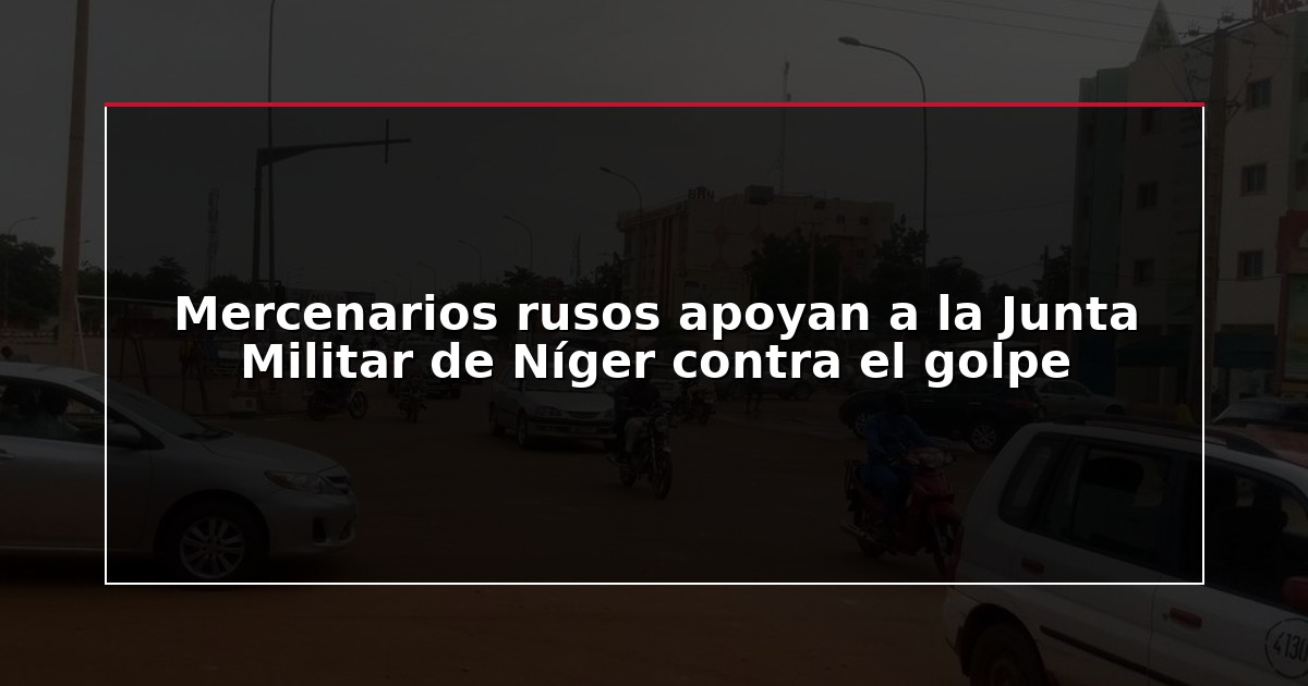 Mercenarios rusos apoyan a la Junta Militar de Níger contra el golpe