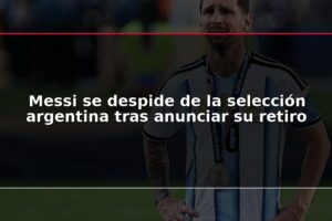 Messi se despide de la selección argentina tras anunciar su retiro
