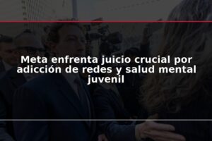 Meta enfrenta juicio crucial por adicción de redes y salud mental juvenil