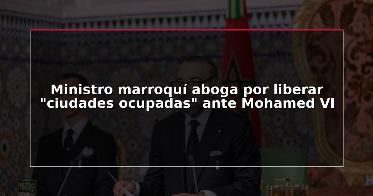 Ministro marroquí aboga por liberar “ciudades ocupadas” ante Mohamed VI