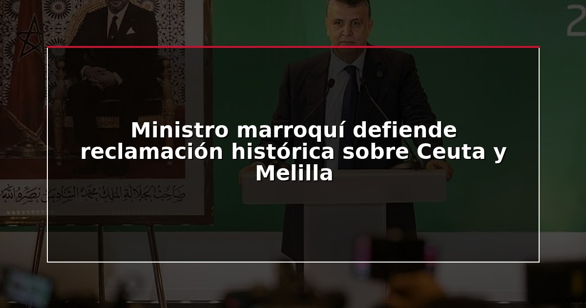 Ministro marroquí defiende reclamación histórica sobre Ceuta y Melilla