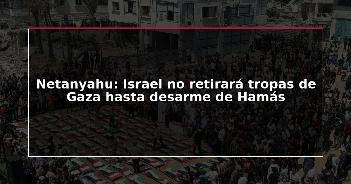 Netanyahu: Israel no retirará tropas de Gaza hasta desarme de Hamás