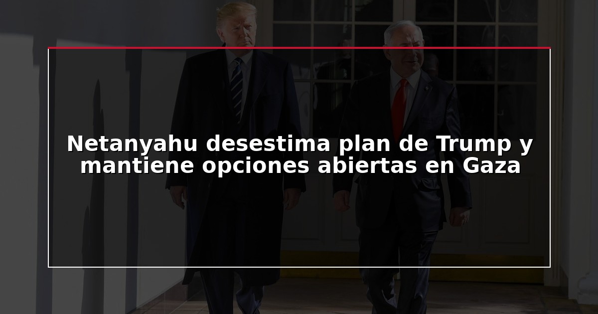 Netanyahu desestima plan de Trump y mantiene opciones abiertas en Gaza
