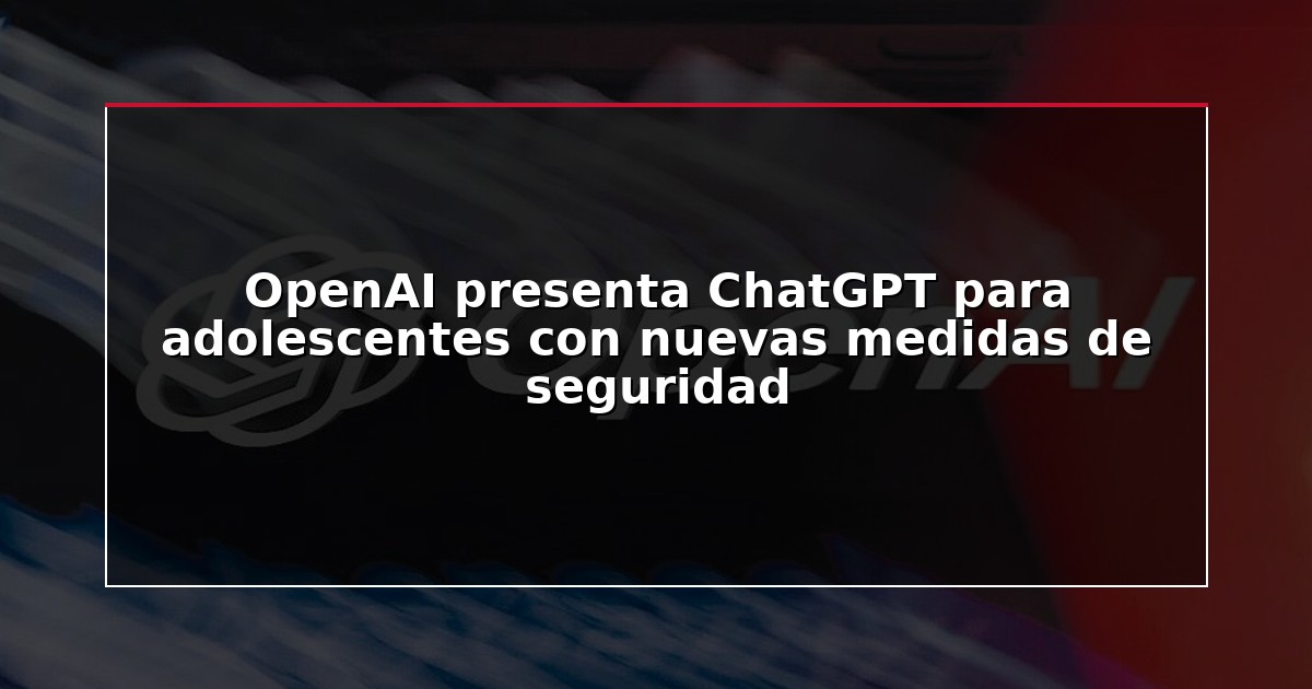 OpenAI presenta ChatGPT para adolescentes con nuevas medidas de seguridad