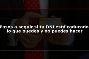 Pasos a seguir si tu DNI está caducado: lo que puedes y no puedes hacer