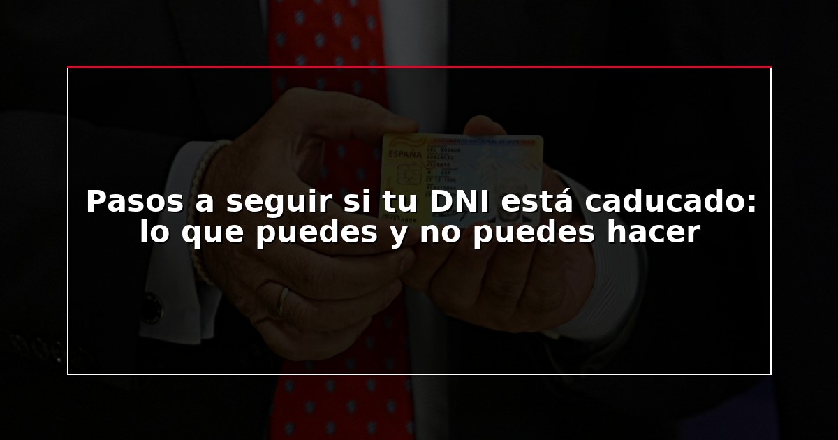 Pasos a seguir si tu DNI está caducado: lo que puedes y no puedes hacer