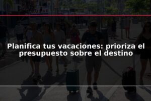 Planifica tus vacaciones: prioriza el presupuesto sobre el destino