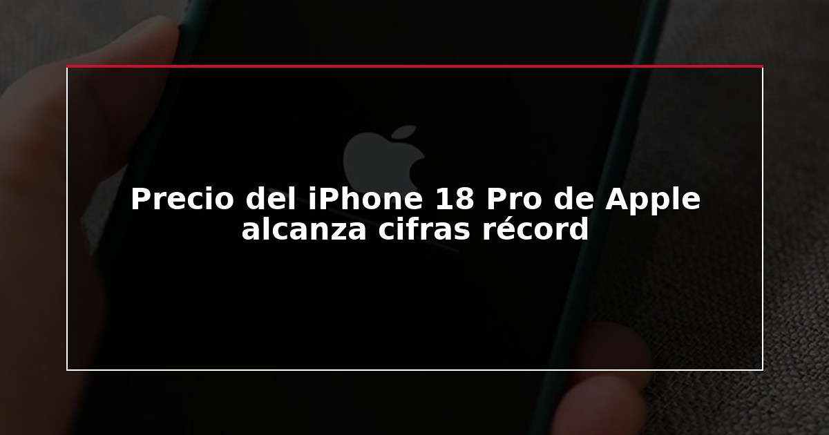 Precio del iPhone 18 Pro de Apple alcanza cifras récord