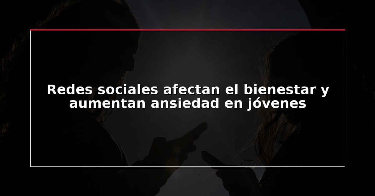 Redes sociales afectan el bienestar y aumentan ansiedad en jóvenes