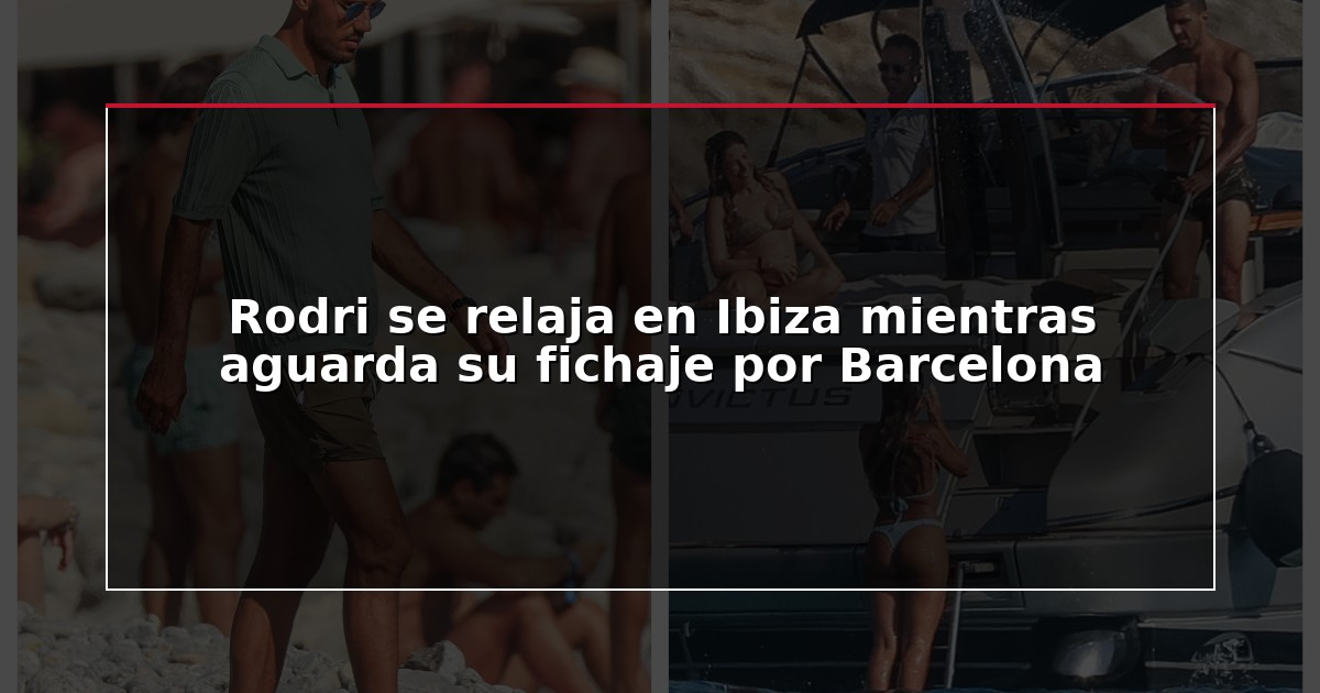 Rodri se relaja en Ibiza mientras aguarda su fichaje por Barcelona