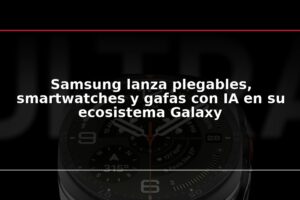 Samsung lanza plegables, smartwatches y gafas con IA en su ecosistema Galaxy