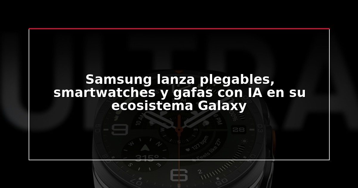 Samsung lanza plegables, smartwatches y gafas con IA en su ecosistema Galaxy